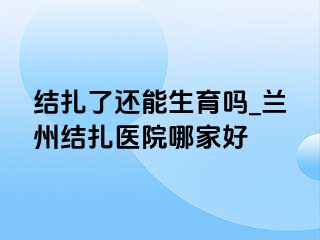 结扎了还能生育吗_兰州结扎医院哪家好