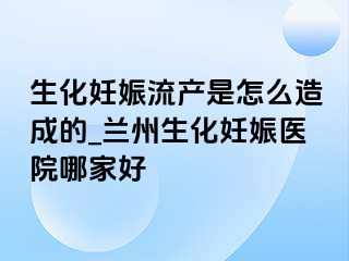 生化妊娠流产是怎么造成的_兰州生化妊娠医院哪家好