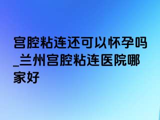 宫腔粘连还可以怀孕吗_兰州宫腔粘连医院哪家好