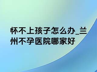 怀不上孩子怎么办_兰州不孕医院哪家好