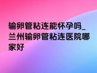 输卵管粘连能怀孕吗_兰州输卵管粘连医院哪家好