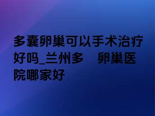 多囊卵巢可以手术治疗好吗_兰州多嚢卵巢医院哪家好