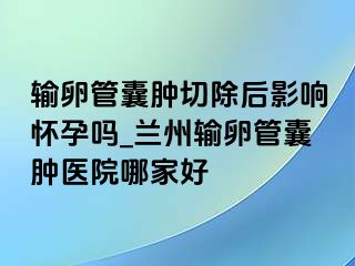 输卵管囊肿切除后影响怀孕吗_兰州输卵管囊肿医院哪家好