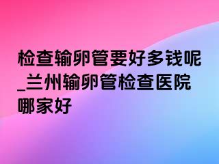 检查输卵管要好多钱呢_兰州输卵管检查医院哪家好