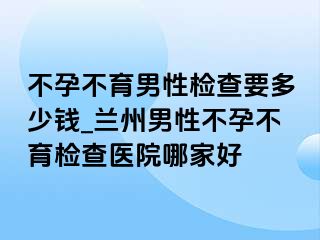 不孕不育男性检查要多少钱_兰州男性不孕不育检查医院哪家好