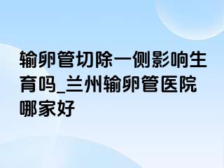 输卵管切除一侧影响生育吗_兰州输卵管医院哪家好