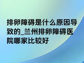 排卵障碍是什么原因导致的_兰州排卵障碍医院哪家比较好