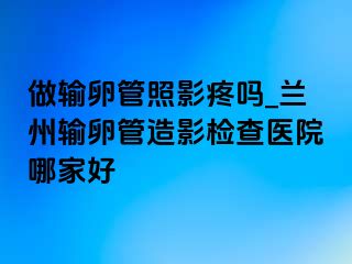 做输卵管照影疼吗_兰州输卵管造影检查医院哪家好