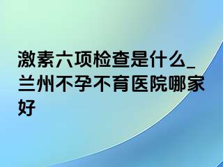 激素六项检查是什么_兰州不孕不育医院哪家好