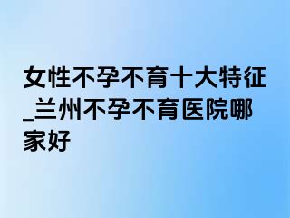 女性不孕不育十大特征_兰州不孕不育医院哪家好