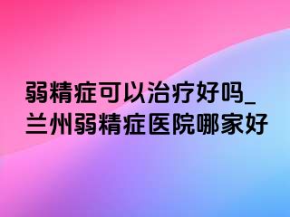 弱精症可以治疗好吗_兰州弱精症医院哪家好