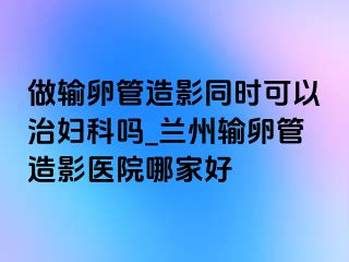 做输卵管造影同时可以治妇科吗_兰州输卵管造影医院哪家好