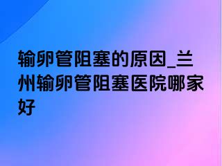 输卵管阻塞的原因_兰州输卵管阻塞医院哪家好