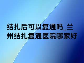 结扎后可以复通吗_兰州结扎复通医院哪家好