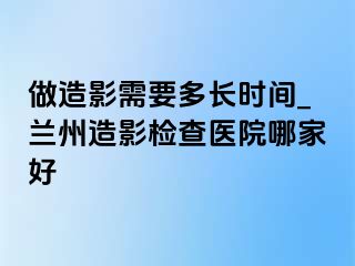 做造影需要多长时间_兰州造影检查医院哪家好