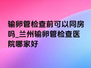 输卵管检查前可以同房吗_兰州输卵管检查医院哪家好