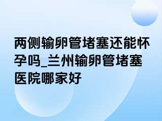 两侧输卵管堵塞还能怀孕吗_兰州输卵管堵塞医院哪家好