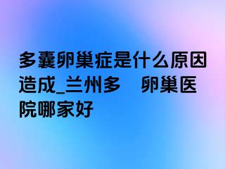 多囊卵巢症是什么原因造成_兰州多嚢卵巢医院哪家好