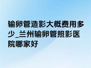 输卵管造影大概费用多少_兰州输卵管照影医院哪家好