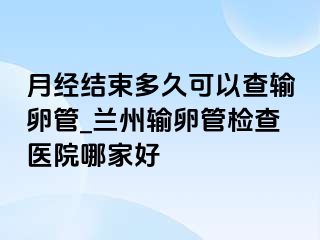 月经结束多久可以查输卵管_兰州输卵管检查医院哪家好