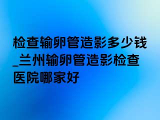 检查输卵管造影多少钱_兰州输卵管造影检查医院哪家好