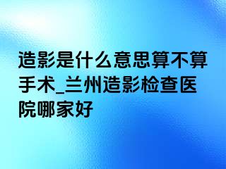 造影是什么意思算不算手术_兰州造影检查医院哪家好