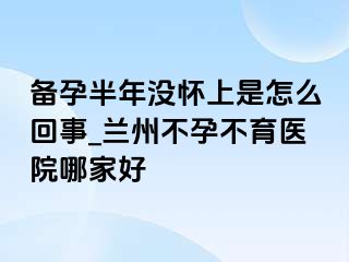 备孕半年没怀上是怎么回事_兰州不孕不育医院哪家好