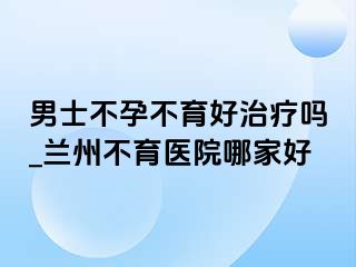 男士不孕不育好治疗吗_兰州不育医院哪家好