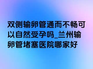 双侧输卵管通而不畅可以自然受孕吗_兰州输卵管堵塞医院哪家好