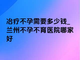 冶疗不孕需要多少钱_兰州不孕不育医院哪家好