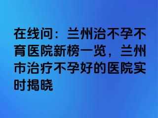 在线问：兰州治不孕不育医院新榜一览，兰州市治疗不孕好的医院实时揭晓