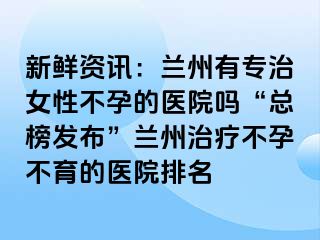 新鲜资讯：兰州有专治女性不孕的医院吗“总榜发布”兰州治疗不孕不育的医院排名