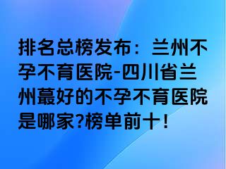 排名总榜发布：兰州不孕不育医院-四川省兰州蕞好的不孕不育医院是哪家?榜单前十！