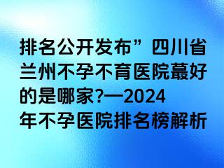 排名公开发布”四川省兰州不孕不育医院蕞好的是哪家?—2024年不孕医院排名榜解析