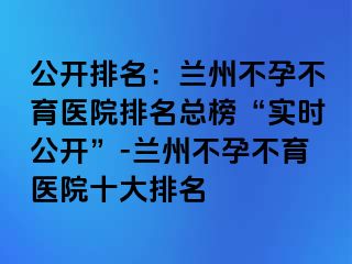 公开排名：兰州不孕不育医院排名总榜“实时公开”-兰州不孕不育医院十大排名